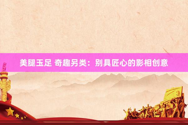 美腿玉足 奇趣另类：别具匠心的影相创意