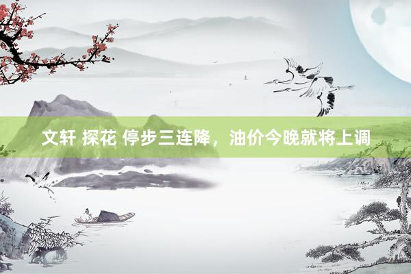 文轩 探花 停步三连降，油价今晚就将上调