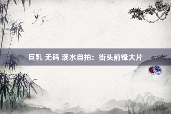 巨乳 无码 潮水自拍：街头前锋大片