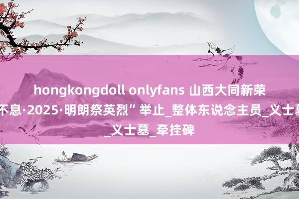 hongkongdoll onlyfans 山西大同新荣区举行“不息·2025·明朗祭英烈”举止_整体东说念主员_义士墓_牵挂碑