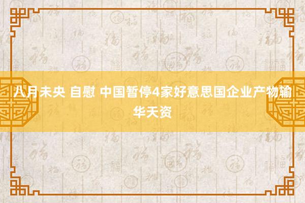 八月未央 自慰 中国暂停4家好意思国企业产物输华天资