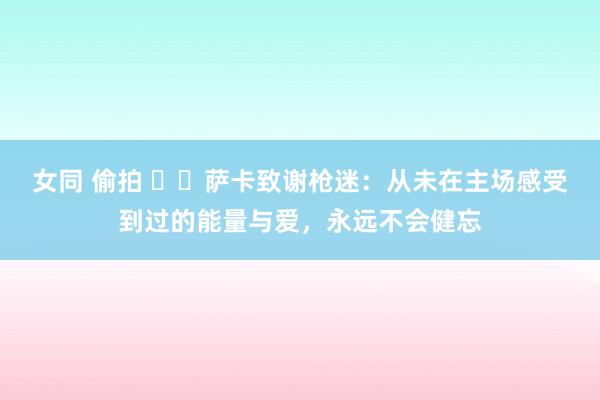 女同 偷拍 ❤️萨卡致谢枪迷：从未在主场感受到过的能量与爱，永远不会健忘