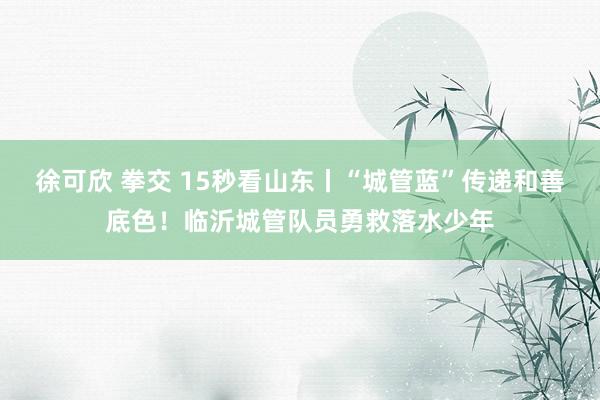 徐可欣 拳交 15秒看山东丨“城管蓝”传递和善底色！临沂城管队员勇救落水少年