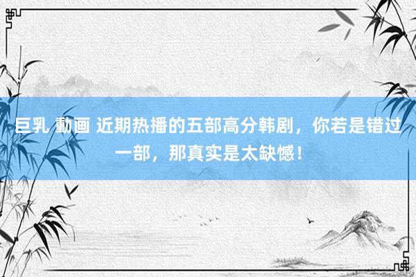 巨乳 動画 近期热播的五部高分韩剧，你若是错过一部，那真实是太缺憾！