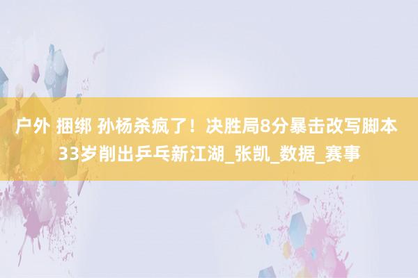 户外 捆绑 孙杨杀疯了！决胜局8分暴击改写脚本 33岁削出乒乓新江湖_张凯_数据_赛事
