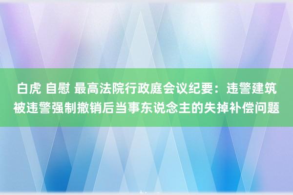 白虎 自慰 最高法院行政庭会议纪要：违警建筑被违警强制撤销后当事东说念主的失掉补偿问题
