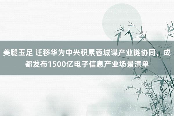 美腿玉足 迁移华为中兴积累蓉城谋产业链协同，成都发布1500亿电子信息产业场景清单