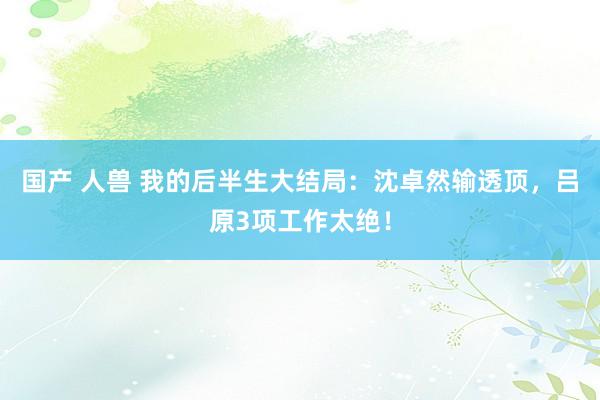 国产 人兽 我的后半生大结局：沈卓然输透顶，吕原3项工作太绝！
