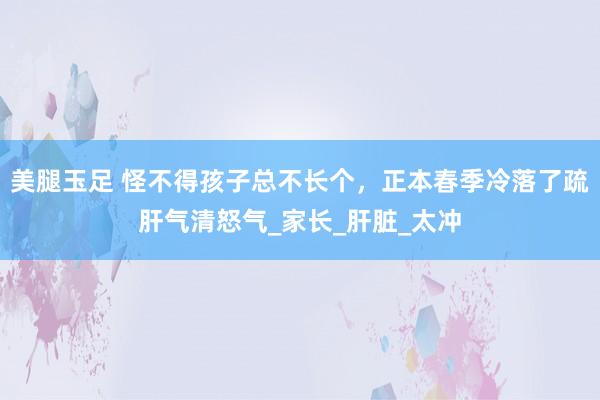 美腿玉足 怪不得孩子总不长个，正本春季冷落了疏肝气清怒气_家长_肝脏_太冲