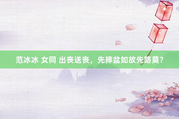 范冰冰 女同 出丧送丧，先摔盆如故先路奠？