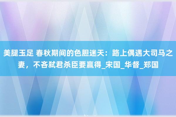 美腿玉足 春秋期间的色胆迷天：路上偶遇大司马之妻，不吝弑君杀臣要赢得_宋国_华督_郑国