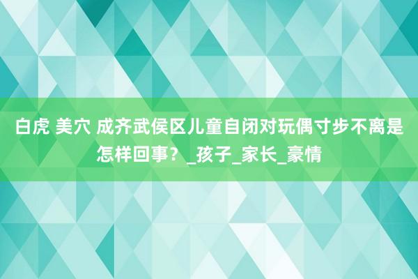 白虎 美穴 成齐武侯区儿童自闭对玩偶寸步不离是怎样回事？_孩子_家长_豪情