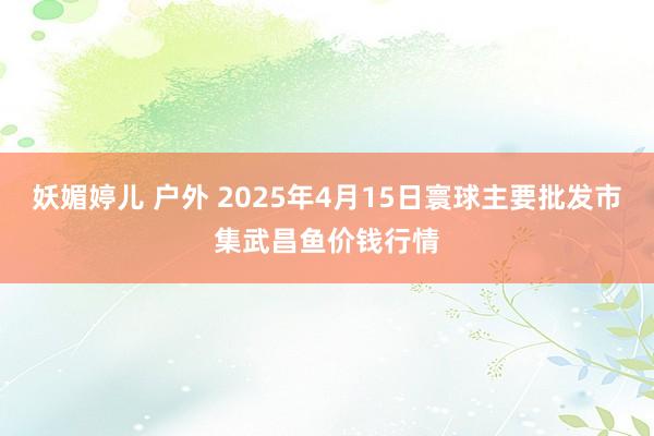 妖媚婷儿 户外 2025年4月15日寰球主要批发市集武昌鱼价钱行情