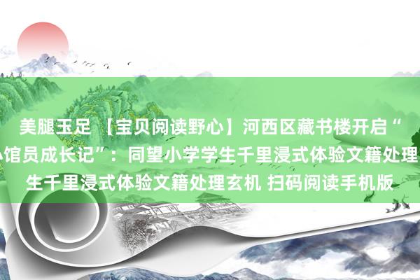 美腿玉足 【宝贝阅读野心】河西区藏书楼开启“再发现藏书楼——小小馆员成长记”：同望小学学生千里浸式体验文籍处理玄机 扫码阅读手机版