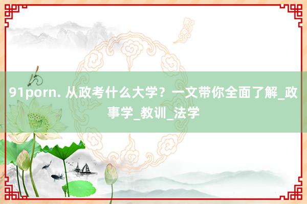 91porn. 从政考什么大学？一文带你全面了解_政事学_教训_法学