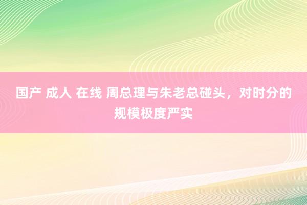 国产 成人 在线 周总理与朱老总碰头，对时分的规模极度严实