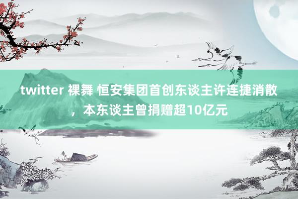 twitter 裸舞 恒安集团首创东谈主许连捷消散，本东谈主曾捐赠超10亿元