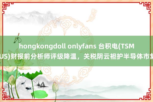 hongkongdoll onlyfans 台积电(TSM.US)财报前分析师评级降温，关税阴云袒护半导体市集