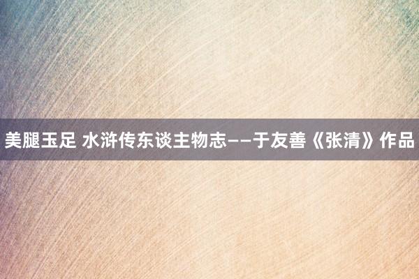 美腿玉足 水浒传东谈主物志——于友善《张清》作品