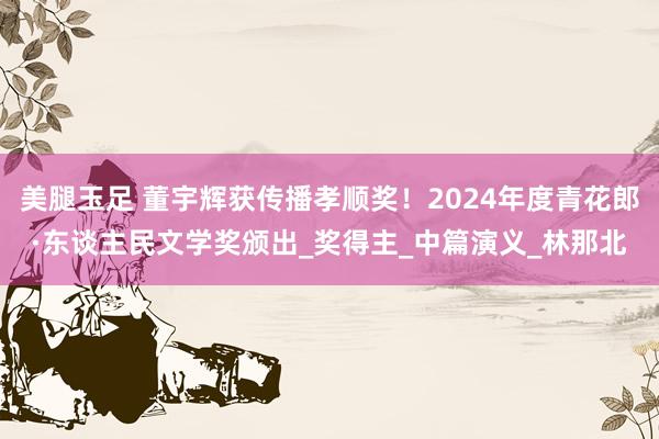 美腿玉足 董宇辉获传播孝顺奖！2024年度青花郎·东谈主民文学奖颁出_奖得主_中篇演义_林那北