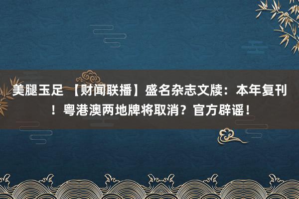 美腿玉足 【财闻联播】盛名杂志文牍：本年复刊！粤港澳两地牌将取消？官方辟谣！