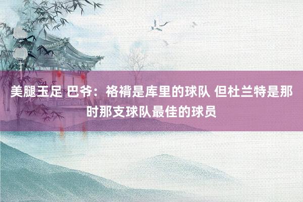 美腿玉足 巴爷：袼褙是库里的球队 但杜兰特是那时那支球队最佳的球员