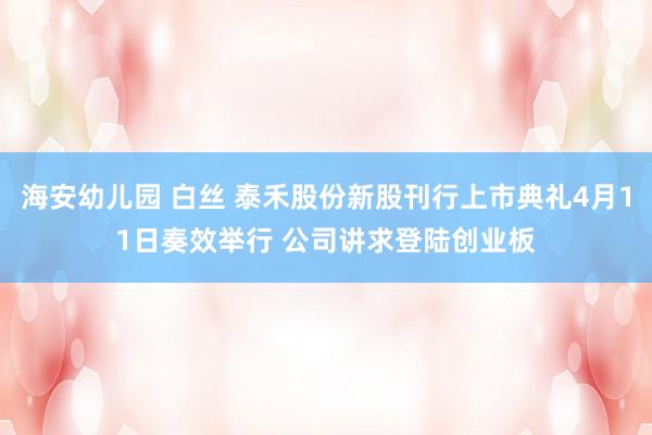 海安幼儿园 白丝 泰禾股份新股刊行上市典礼4月11日奏效举行 公司讲求登陆创业板
