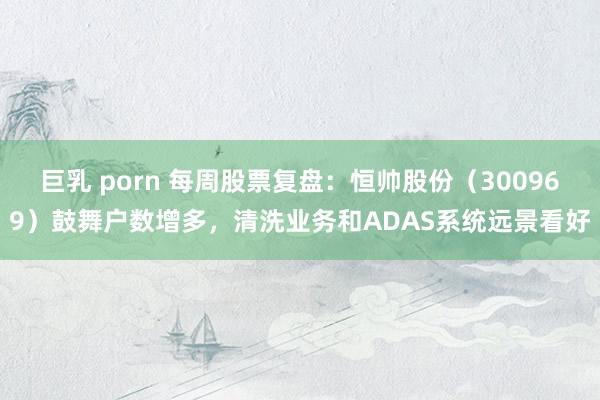 巨乳 porn 每周股票复盘：恒帅股份（300969）鼓舞户数增多，清洗业务和ADAS系统远景看好
