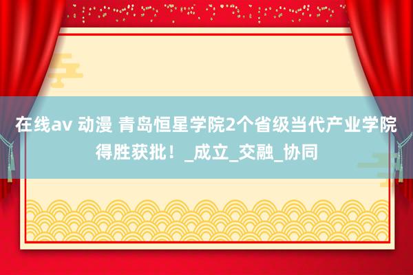 在线av 动漫 青岛恒星学院2个省级当代产业学院得胜获批！_成立_交融_协同