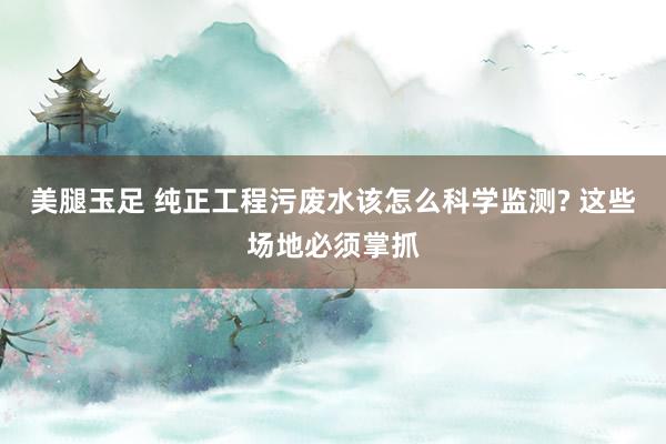 美腿玉足 纯正工程污废水该怎么科学监测? 这些场地必须掌抓