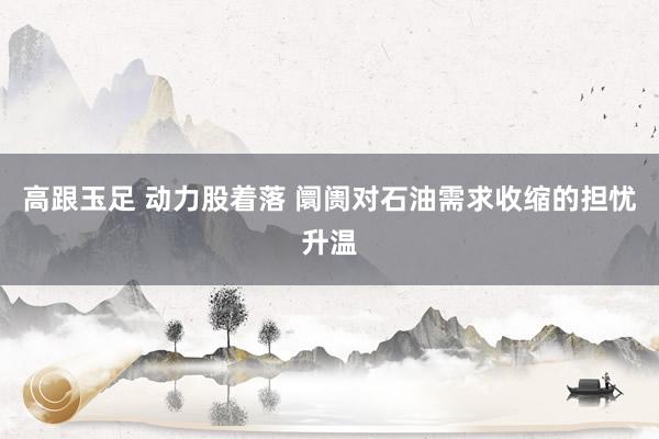 高跟玉足 动力股着落 阛阓对石油需求收缩的担忧升温