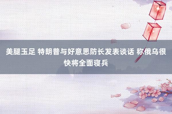 美腿玉足 特朗普与好意思防长发表谈话 称俄乌很快将全面寝兵