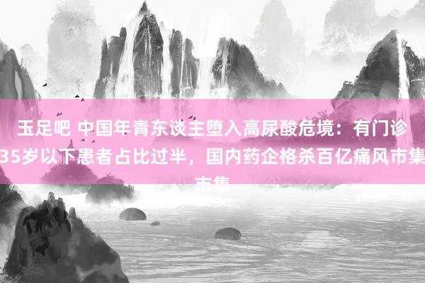 玉足吧 中国年青东谈主堕入高尿酸危境：有门诊35岁以下患者占比过半，国内药企格杀百亿痛风市集