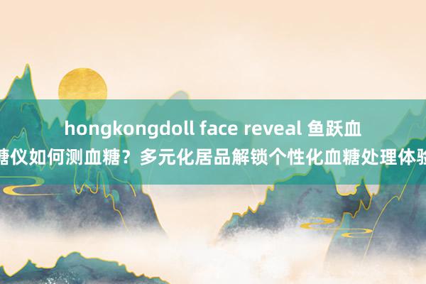 hongkongdoll face reveal 鱼跃血糖仪如何测血糖？多元化居品解锁个性化血糖处理体验