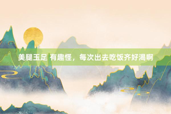 美腿玉足 有趣怪，每次出去吃饭齐好渴啊