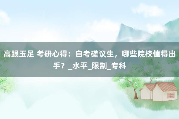 高跟玉足 考研心得：自考磋议生，哪些院校值得出手？_水平_限制_专科