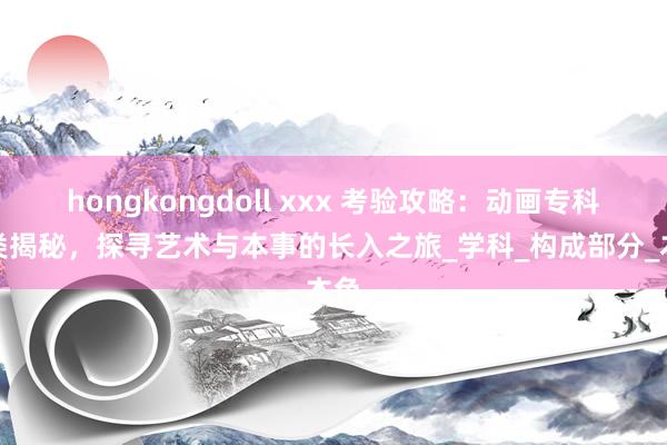 hongkongdoll xxx 考验攻略：动画专科归类揭秘，探寻艺术与本事的长入之旅_学科_构成部分_本色