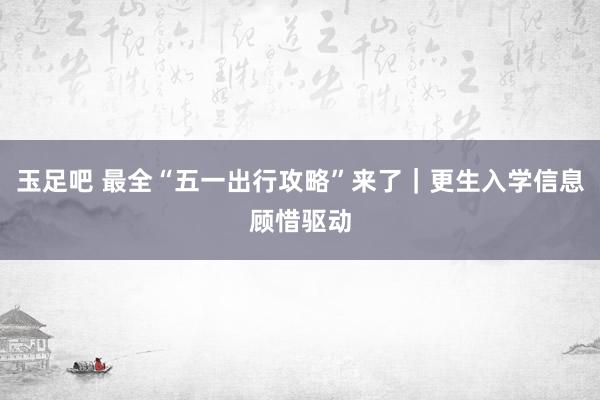玉足吧 最全“五一出行攻略”来了｜更生入学信息顾惜驱动