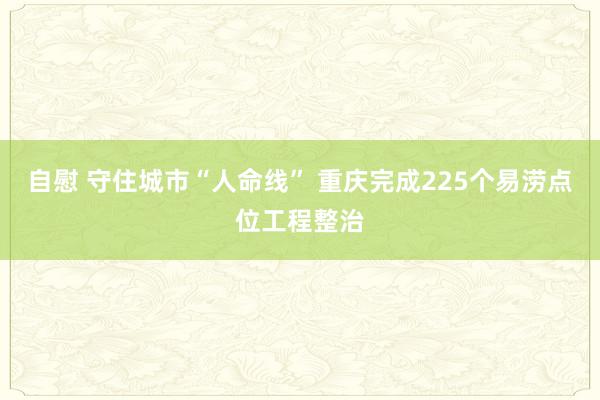 自慰 守住城市“人命线” 重庆完成225个易涝点位工程整治
