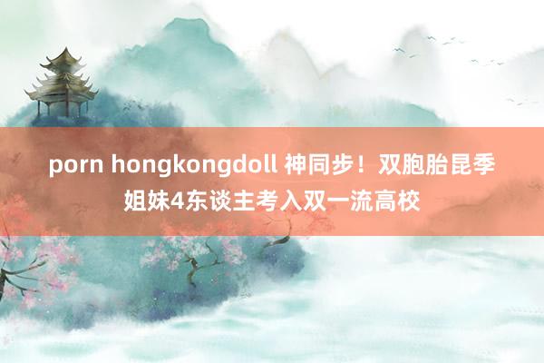 porn hongkongdoll 神同步！双胞胎昆季姐妹4东谈主考入双一流高校