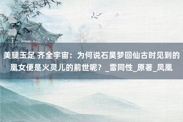 美腿玉足 齐全宇宙：为何说石昊梦回仙古时见到的凰女便是火灵儿的前世呢？_雷同性_原著_凤凰