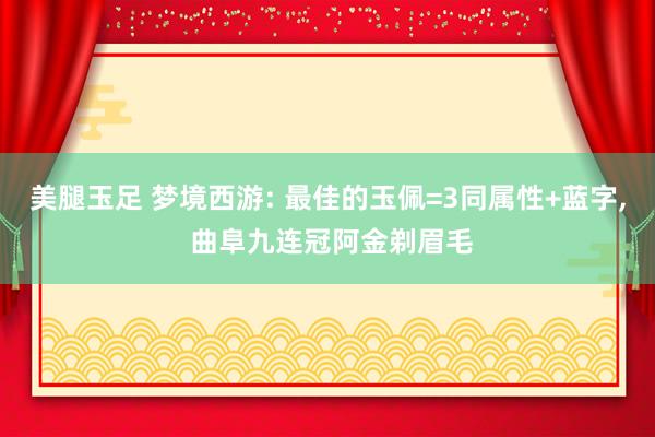 美腿玉足 梦境西游: 最佳的玉佩=3同属性+蓝字， 曲阜九连冠阿金剃眉毛