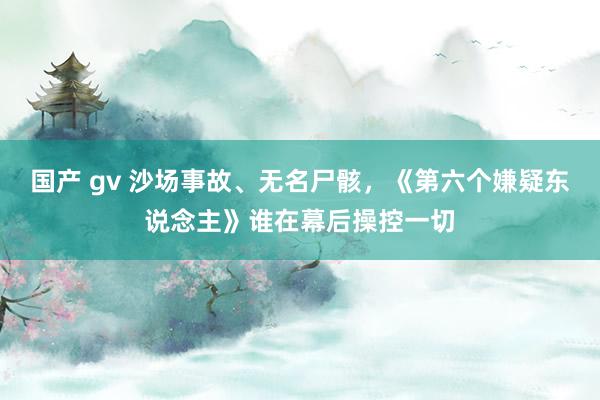 国产 gv 沙场事故、无名尸骸，《第六个嫌疑东说念主》谁在幕后操控一切