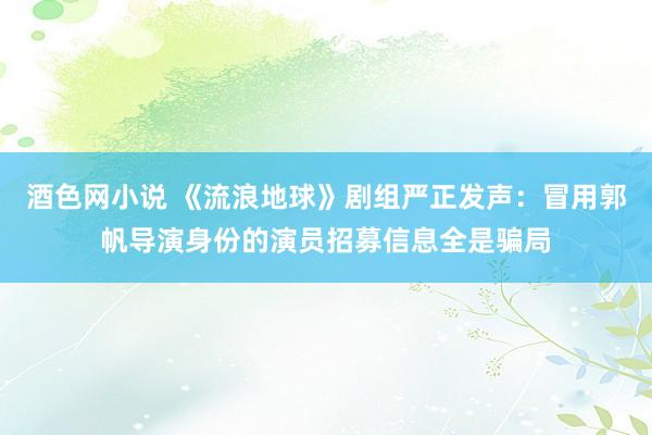 酒色网小说 《流浪地球》剧组严正发声：冒用郭帆导演身份的演员招募信息全是骗局