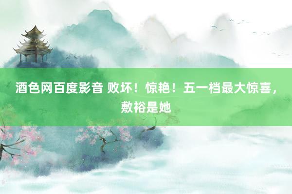 酒色网百度影音 败坏！惊艳！五一档最大惊喜，敷裕是她