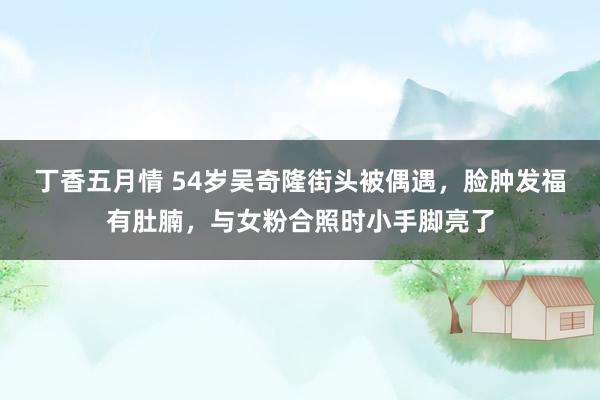 丁香五月情 54岁吴奇隆街头被偶遇，脸肿发福有肚腩，与女粉合照时小手脚亮了