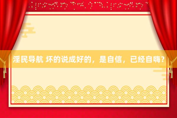 淫民导航 坏的说成好的，是自信，已经自嗨？