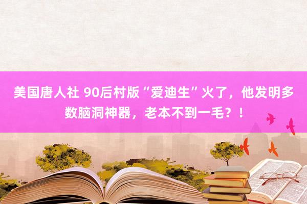 美国唐人社 90后村版“爱迪生”火了，他发明多数脑洞神器，老本不到一毛？！