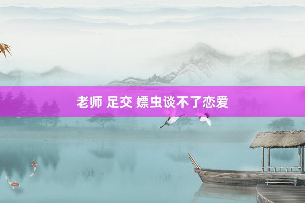 老师 足交 嫖虫谈不了恋爱