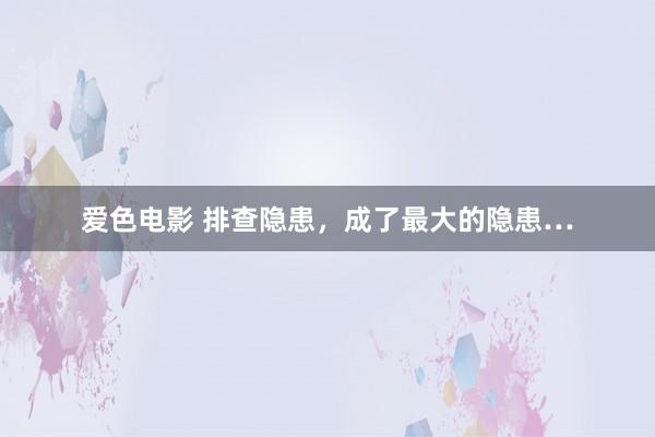 爱色电影 排查隐患，成了最大的隐患…